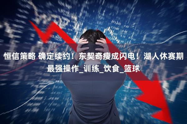 恒信策略 确定续约！东契奇瘦成闪电！湖人休赛期最强操作_训练_饮食_篮球