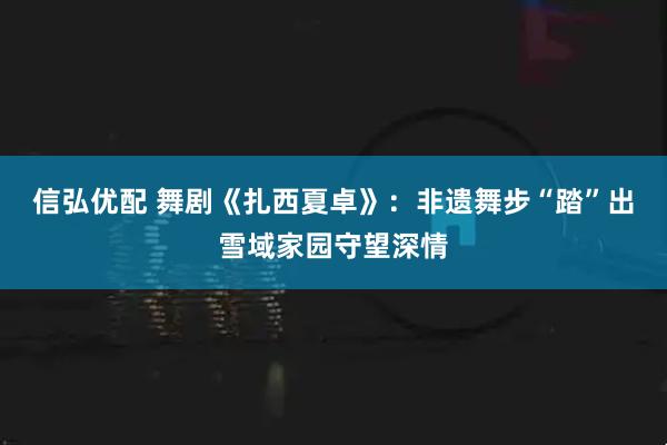 信弘优配 舞剧《扎西夏卓》：非遗舞步“踏”出雪域家园守望深情