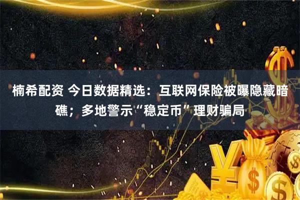 楠希配资 今日数据精选：互联网保险被曝隐藏暗礁；多地警示“稳定币”理财骗局